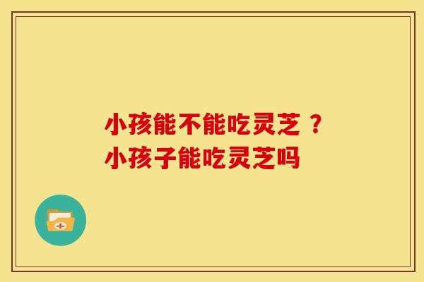 小孩能不能吃灵芝 ?小孩子能吃灵芝吗 小孩能不能吃灵芝 ?小孩子能吃灵芝吗
