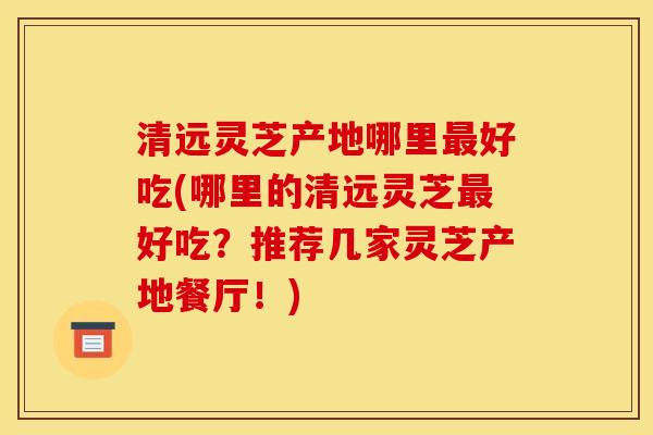 清远灵芝产地哪里好吃(哪里的清远灵芝好吃？推荐几家灵芝产地餐厅！)