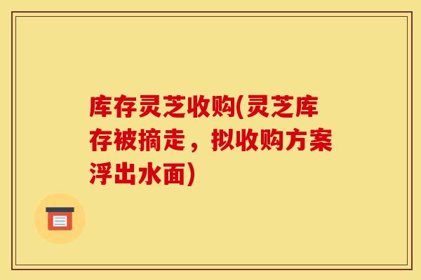 库存灵芝收购(灵芝库存被摘走,拟收购方案浮出水面) 库存灵芝收购(灵芝库存被摘走,拟收购方案浮出水面)