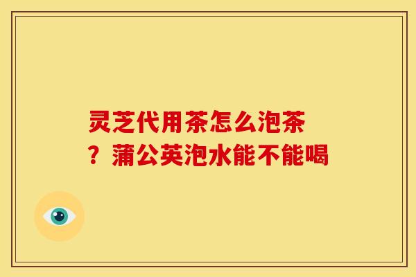 灵芝代用茶怎么泡茶 ?蒲公英泡水能不能喝 灵芝代用茶怎么泡茶 ?蒲公英泡水能不能喝
