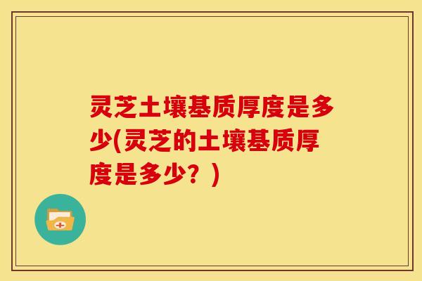 灵芝土壤基质厚度是多少(灵芝的土壤基质厚度是多少？)