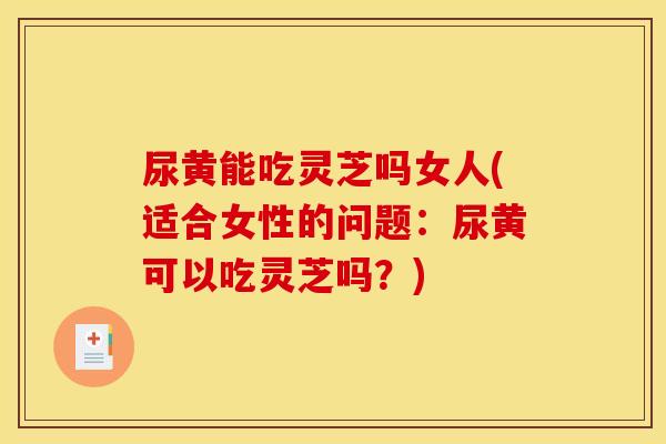 尿黄能吃灵芝吗女人(适合女性的问题：尿黄可以吃灵芝吗？)