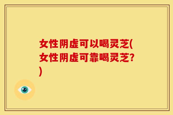 女性阴虚可以喝灵芝(女性阴虚可靠喝灵芝?) 女性阴虚可以喝灵芝(女性阴虚可靠喝灵芝?)