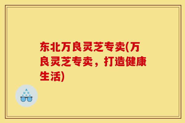 东北万良灵芝专卖(万良灵芝专卖,打造健康生活) 东北万良灵芝专卖(万良灵芝专卖,打造健康生活)