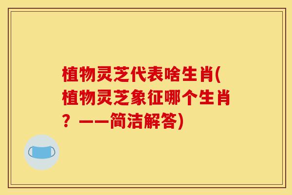 植物灵芝代表啥生肖(植物灵芝象征哪个生肖？——简洁解答)