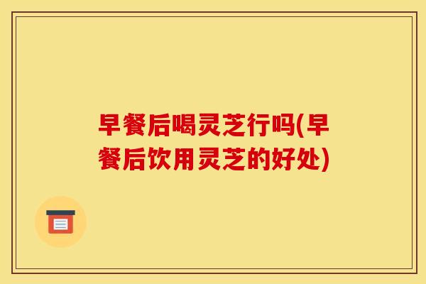 早餐后喝灵芝行吗(早餐后饮用灵芝的好处) 早餐后喝灵芝行吗(早餐后饮用灵芝的好处)
