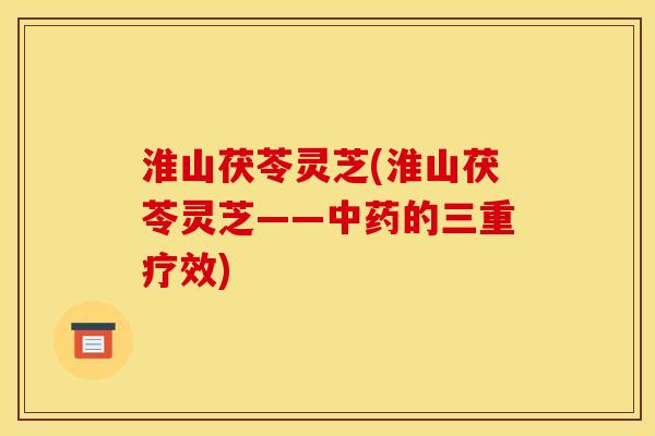 淮山茯苓灵芝(淮山茯苓灵芝——的三重疗效) 淮山茯苓灵芝(淮山茯苓灵芝——的三重疗效)