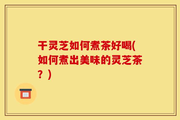 干灵芝如何煮茶好喝(如何煮出美味的灵芝茶?) 干灵芝如何煮茶好喝(如何煮出美味的灵芝茶?)