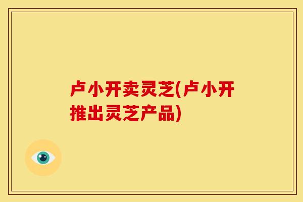 卢小开卖灵芝(卢小开推出灵芝产品)