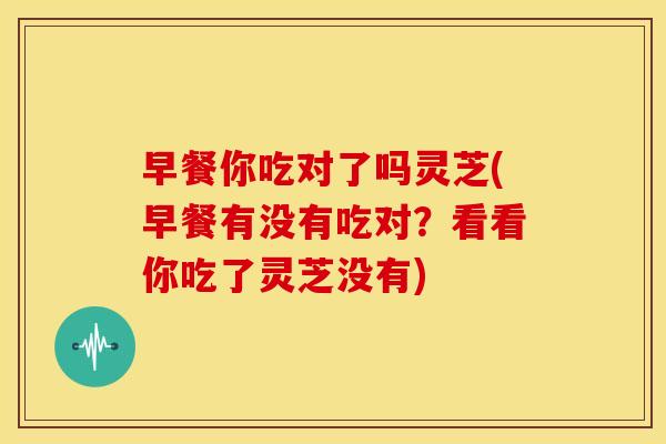 早餐你吃对了吗灵芝(早餐有没有吃对?看看你吃了灵芝没有) 早餐你吃对了吗灵芝(早餐有没有吃对?看看你吃了灵芝没有)