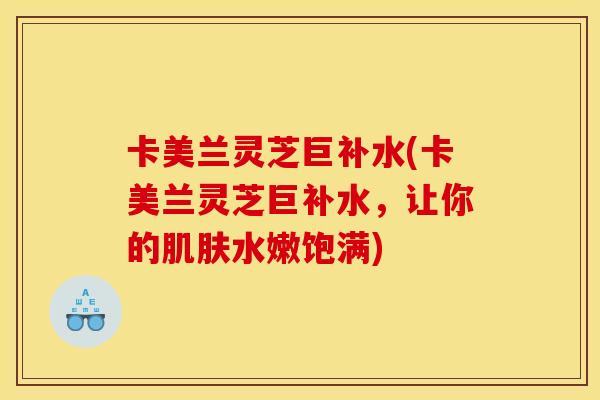 卡美兰灵芝巨补水(卡美兰灵芝巨补水,让你的水嫩饱满) 卡美兰灵芝巨补水(卡美兰灵芝巨补水,让你的水嫩饱满)