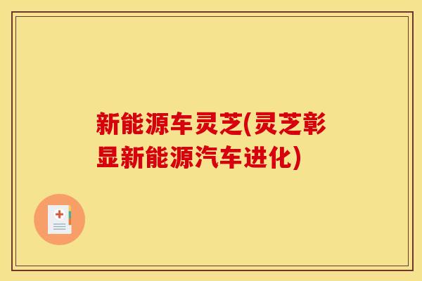 新能源车灵芝(灵芝彰显新能源汽车进化) 新能源车灵芝(灵芝彰显新能源汽车进化)