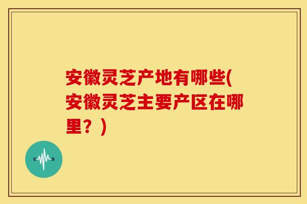 安徽灵芝产地有哪些(安徽灵芝主要产区在哪里?) 安徽灵芝产地有哪些(安徽灵芝主要产区在哪里?)