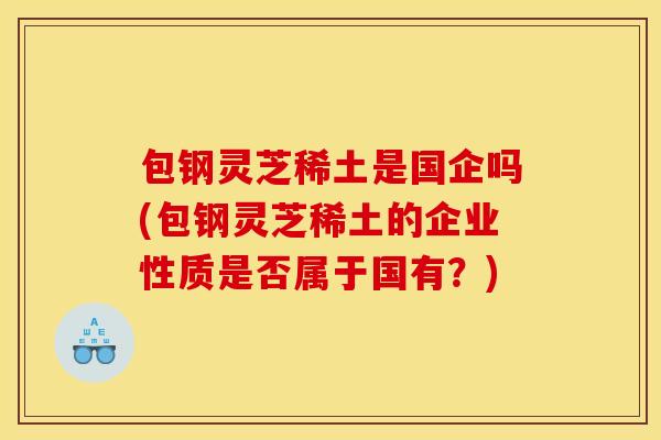 包钢灵芝稀土是国企吗(包钢灵芝稀土的企业性质是否属于国有?) 包钢灵芝稀土是国企吗(包钢灵芝稀土的企业性质是否属于国有?)