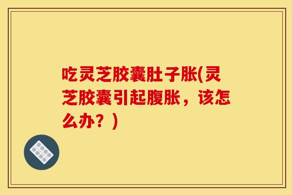 吃灵芝胶囊肚子胀(灵芝胶囊引起腹胀，该怎么办？)