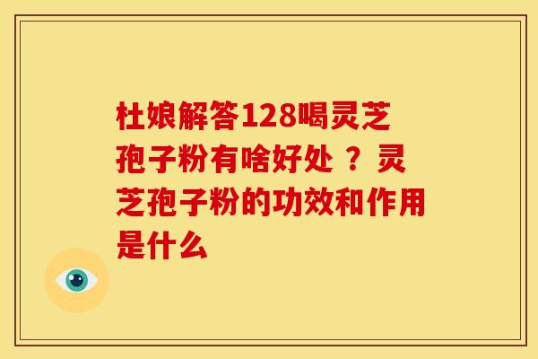 杜娘解答128喝灵芝孢子粉有啥好处 ?灵芝孢子粉的功效和作用是什么 杜娘解答128喝灵芝孢子粉有啥好处 ?灵芝孢子粉的功效和作用是什么