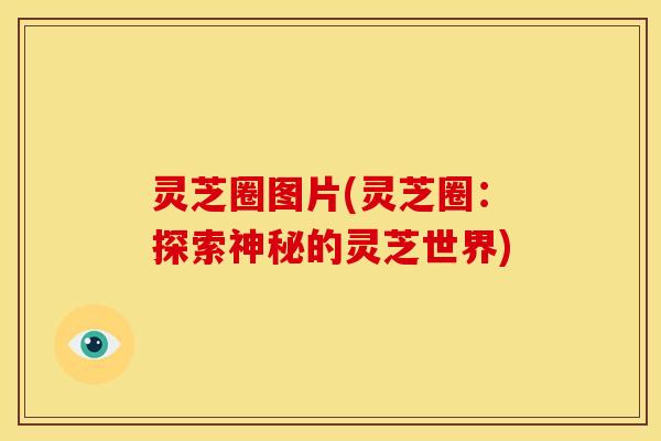 灵芝圈图片(灵芝圈:探索神秘的灵芝世界) 灵芝圈图片(灵芝圈:探索神秘的灵芝世界)