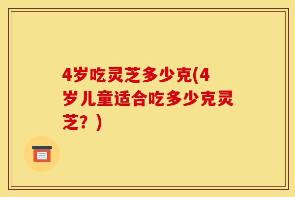 4岁吃灵芝多少克(4岁儿童适合吃多少克灵芝？)
