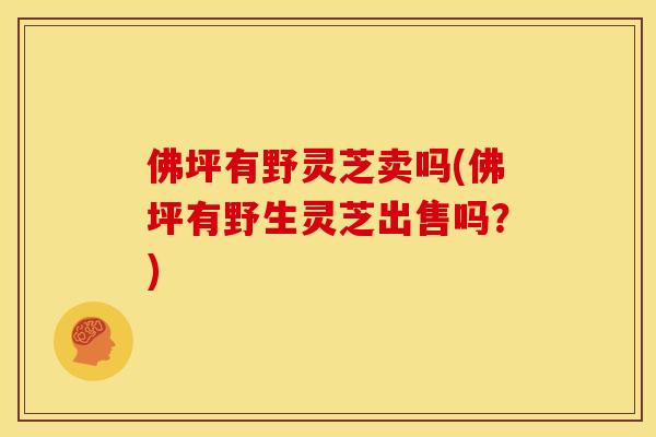 佛坪有野灵芝卖吗(佛坪有野生灵芝出售吗?) 佛坪有野灵芝卖吗(佛坪有野生灵芝出售吗?)