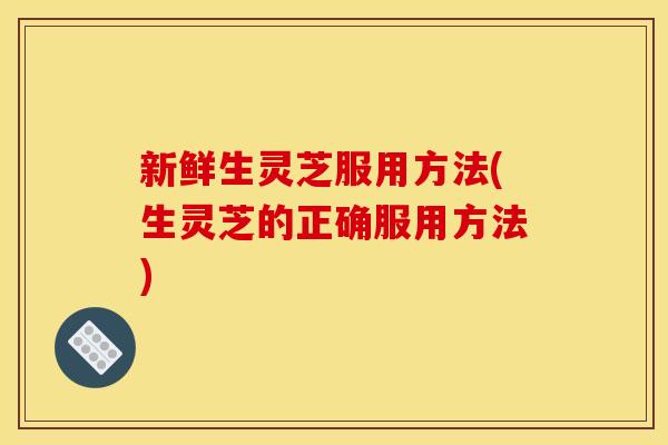 新鲜生灵芝服用方法(生灵芝的正确服用方法) 新鲜生灵芝服用方法(生灵芝的正确服用方法)
