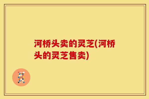 河桥头卖的灵芝(河桥头的灵芝售卖) 河桥头卖的灵芝(河桥头的灵芝售卖)