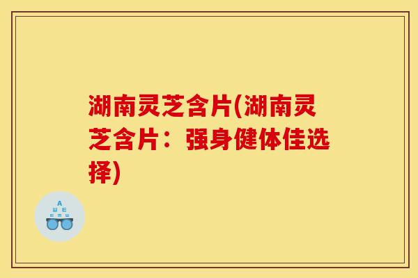湖南灵芝含片(湖南灵芝含片:强身健体佳选择) 湖南灵芝含片(湖南灵芝含片:强身健体佳选择)