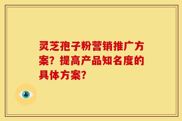 灵芝孢子粉营销推广方案?提高产品知名度的具体方案? 灵芝孢子粉营销推广方案?提高产品知名度的具体方案?