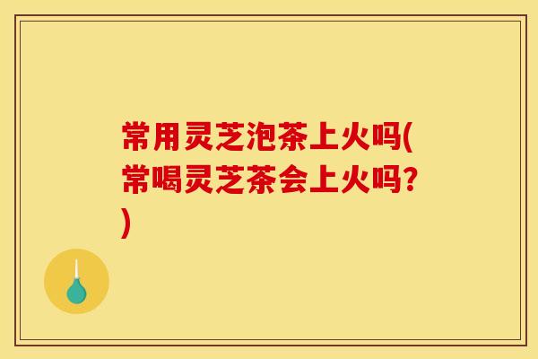 常用灵芝泡茶上火吗(常喝灵芝茶会上火吗?) 常用灵芝泡茶上火吗(常喝灵芝茶会上火吗?)