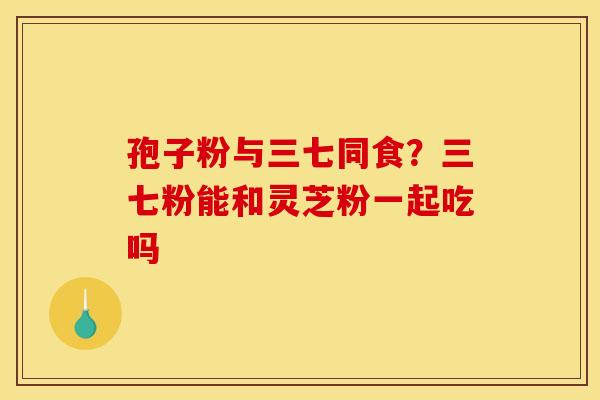 孢子粉与三七同食?三七粉能和灵芝粉一起吃吗 孢子粉与三七同食?三七粉能和灵芝粉一起吃吗