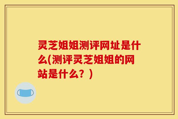 灵芝姐姐测评网址是什么(测评灵芝姐姐的网站是什么?) 灵芝姐姐测评网址是什么(测评灵芝姐姐的网站是什么?)