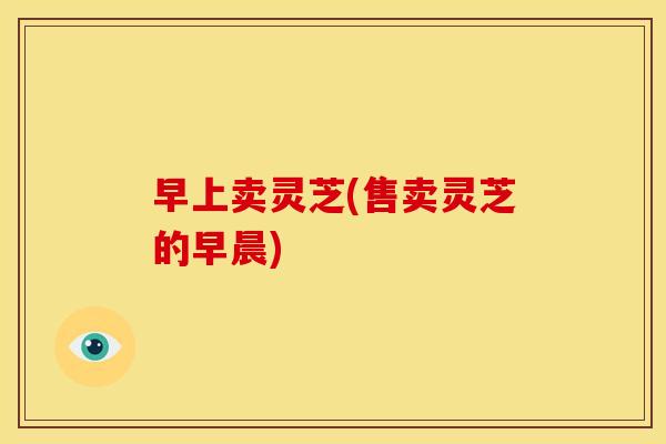 早上卖灵芝(售卖灵芝的早晨) 早上卖灵芝(售卖灵芝的早晨)