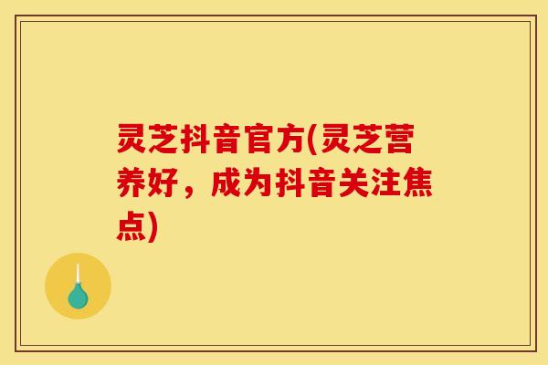 灵芝抖音官方(灵芝营养好,成为抖音关注焦点) 灵芝抖音官方(灵芝营养好,成为抖音关注焦点)