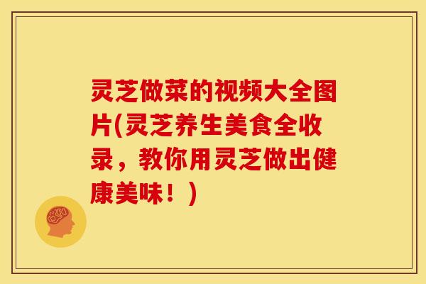 灵芝做菜的视频大全图片(灵芝养生美食全收录,教你用灵芝做出健康美味!) 灵芝做菜的视频大全图片(灵芝养生美食全收录,教你用灵芝做出健康美味!)