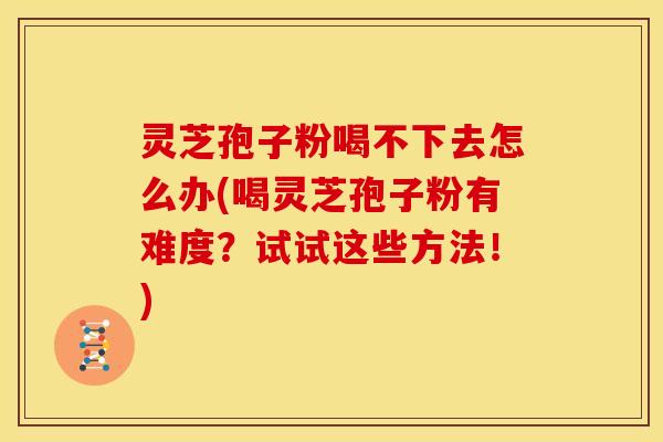灵芝孢子粉喝不下去怎么办(喝灵芝孢子粉有难度?试试这些方法!) 灵芝孢子粉喝不下去怎么办(喝灵芝孢子粉有难度?试试这些方法!)