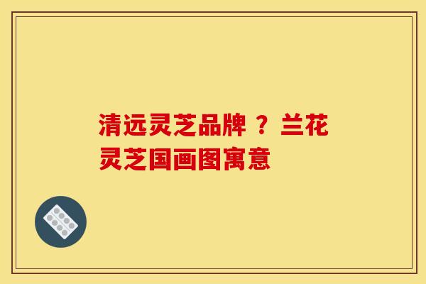 清远灵芝品牌 ?兰花灵芝国画图寓意 清远灵芝品牌 ?兰花灵芝国画图寓意