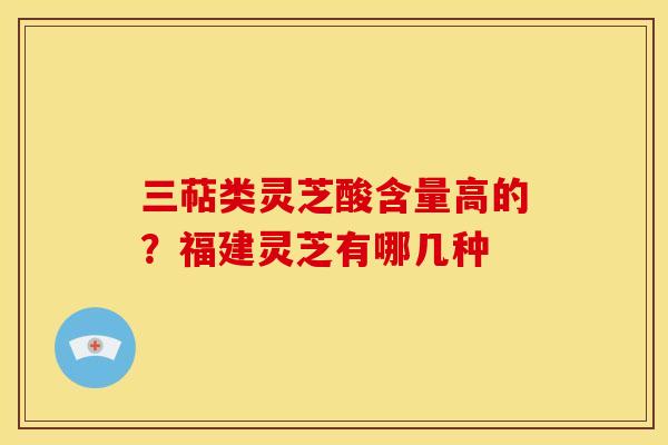 三萜类灵芝酸含量高的?福建灵芝有哪几种 三萜类灵芝酸含量高的?福建灵芝有哪几种