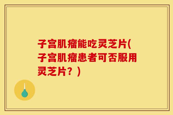 子宫能吃灵芝片(子宫患者可否服用灵芝片?) 子宫能吃灵芝片(子宫患者可否服用灵芝片?)