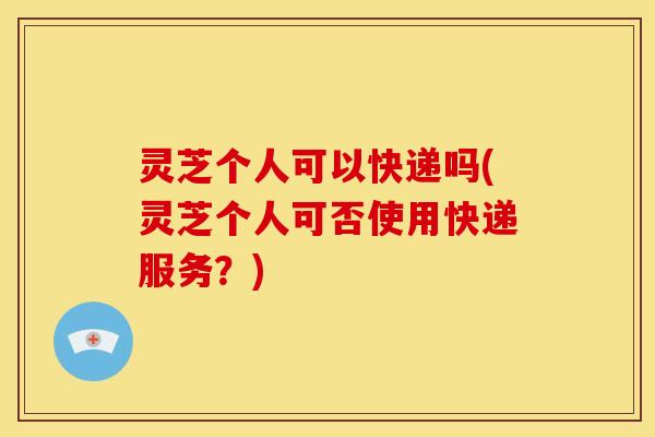 灵芝个人可以快递吗(灵芝个人可否使用快递服务?) 灵芝个人可以快递吗(灵芝个人可否使用快递服务?)