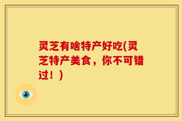 灵芝有啥特产好吃(灵芝特产美食,你不可错过!) 灵芝有啥特产好吃(灵芝特产美食,你不可错过!)