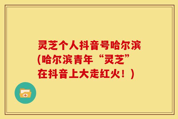 灵芝个人抖音号哈尔滨(哈尔滨青年“灵芝”在抖音上大走红火!) 灵芝个人抖音号哈尔滨(哈尔滨青年“灵芝”在抖音上大走红火!)