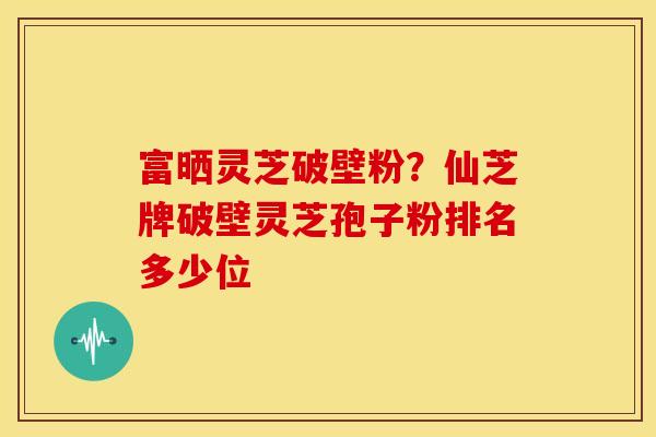 富晒灵芝破壁粉？仙芝牌破壁灵芝孢子粉排名多少位
