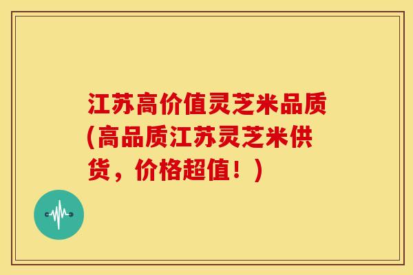 江苏高价值灵芝米品质(高品质江苏灵芝米供货，价格超值！)