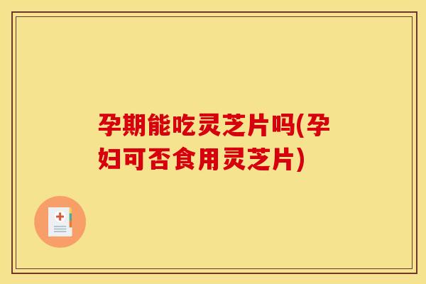 孕期能吃灵芝片吗(孕妇可否食用灵芝片) 孕期能吃灵芝片吗(孕妇可否食用灵芝片)