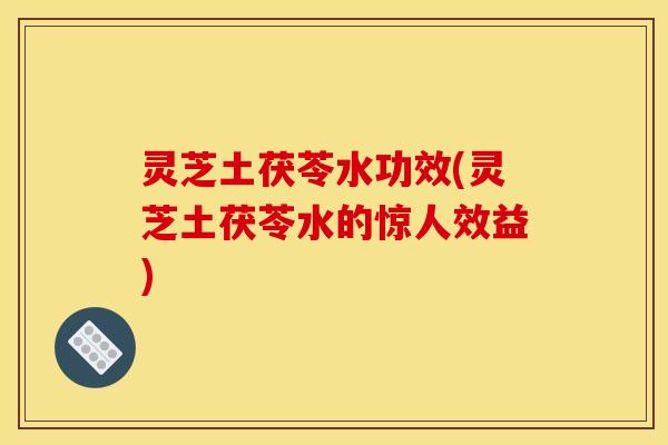 灵芝土茯苓水功效(灵芝土茯苓水的惊人效益)