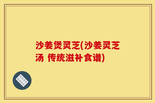 沙姜煲灵芝(沙姜灵芝汤 传统滋补食谱) 沙姜煲灵芝(沙姜灵芝汤 传统滋补食谱)