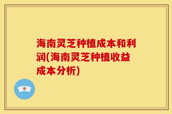 海南灵芝种植成本和利润(海南灵芝种植收益成本分析) 海南灵芝种植成本和利润(海南灵芝种植收益成本分析)