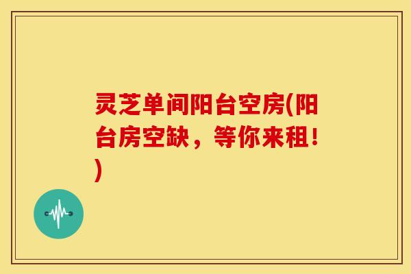 灵芝单间阳台空房(阳台房空缺，等你来租！)