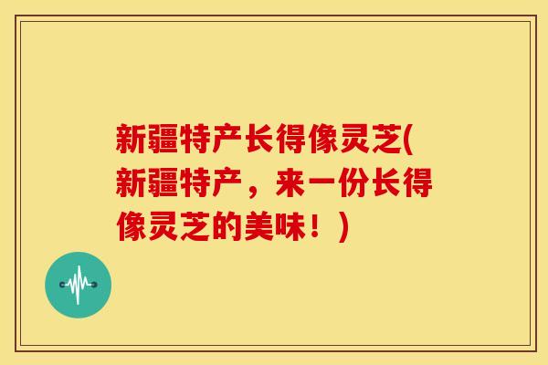新疆特产长得像灵芝(新疆特产,来一份长得像灵芝的美味!) 新疆特产长得像灵芝(新疆特产,来一份长得像灵芝的美味!)