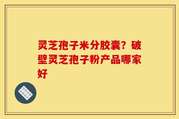 灵芝孢子米分胶囊?破壁灵芝孢子粉产品哪家好 灵芝孢子米分胶囊?破壁灵芝孢子粉产品哪家好