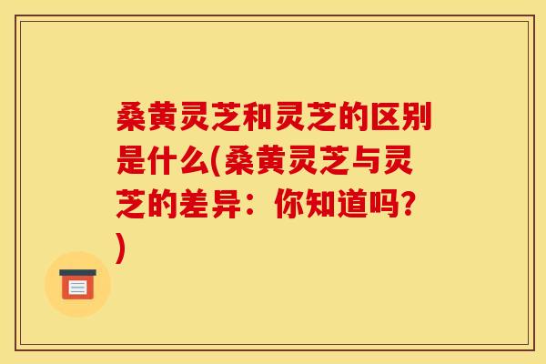 桑黄灵芝和灵芝的区别是什么(桑黄灵芝与灵芝的差异:你知道吗?) 桑黄灵芝和灵芝的区别是什么(桑黄灵芝与灵芝的差异:你知道吗?)